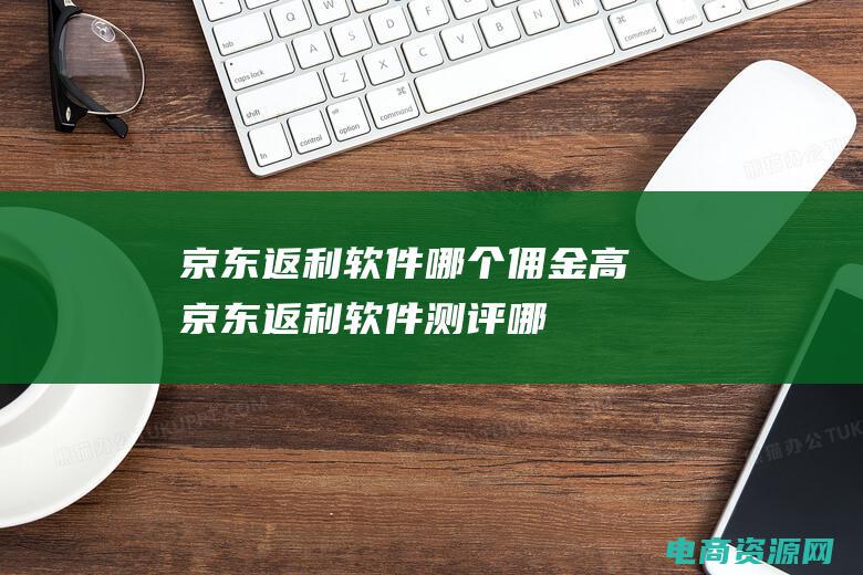 京东返利软件哪个佣金高 (京东返利软件测评：哪个返利效果更佳？)